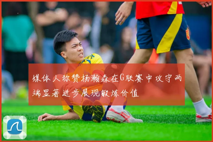 媒体人称赞杨瀚森在G联赛中攻守两端显著进步展现锻炼价值