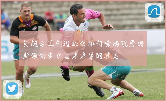 英超后卫创造机会排行榜揭晓詹姆斯领衔多尔古库库紧随其后