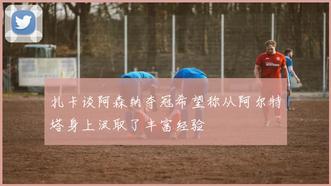 扎卡谈阿森纳夺冠希望称从阿尔特塔身上汲取了丰富经验