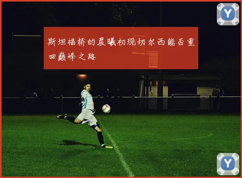 斯坦福桥的晨曦初现切尔西能否重回巅峰之路