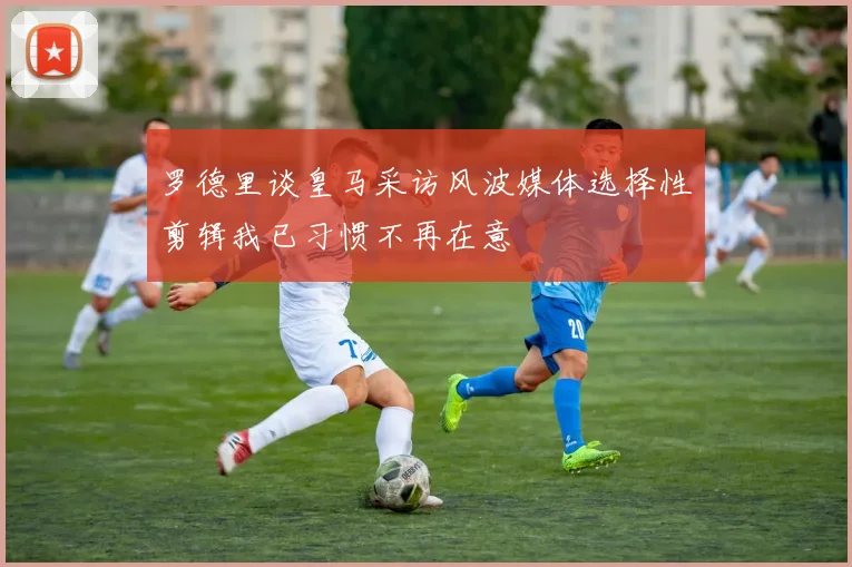 罗德里谈皇马采访风波媒体选择性剪辑我已习惯不再在意