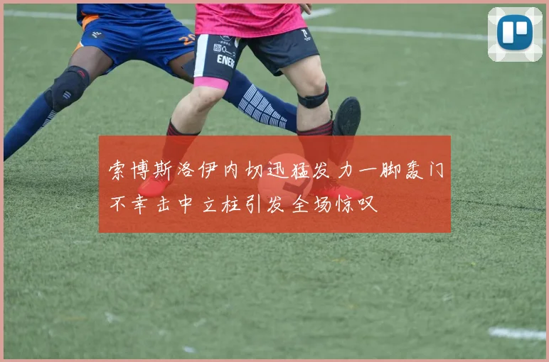 索博斯洛伊内切迅猛发力一脚轰门不幸击中立柱引发全场惊叹