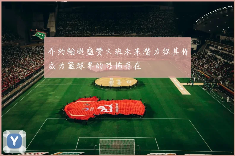 乔约翰逊盛赞文班未来潜力称其将成为篮球界的恐怖存在
