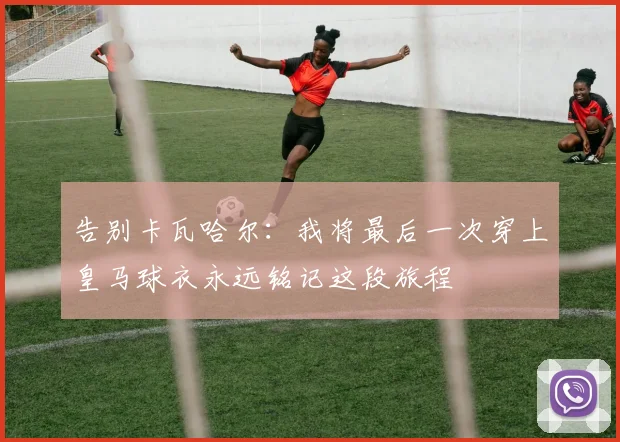告别卡瓦哈尔：我将最后一次穿上皇马球衣永远铭记这段旅程