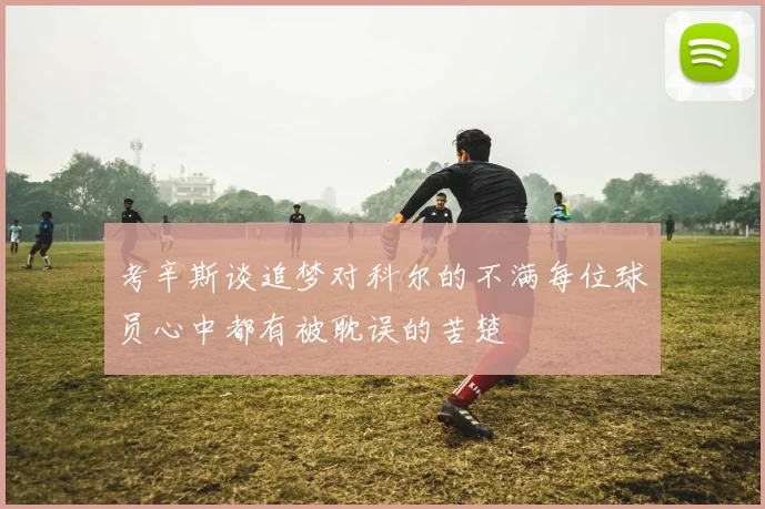 考辛斯谈追梦对科尔的不满每位球员心中都有被耽误的苦楚