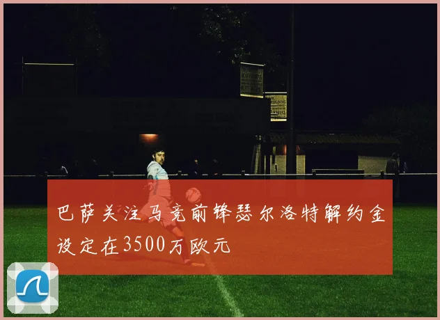 巴萨关注马竞前锋瑟尔洛特解约金设定在3500万欧元
