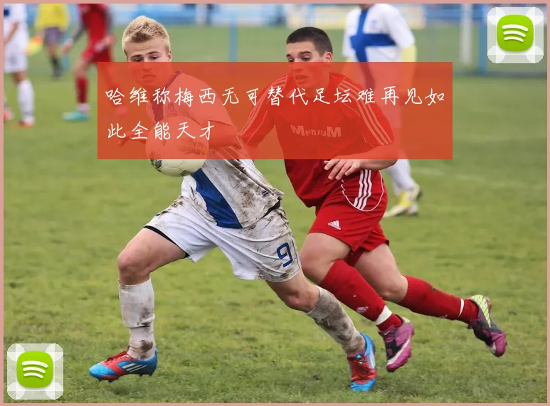 哈维称梅西无可替代足坛难再见如此全能天才