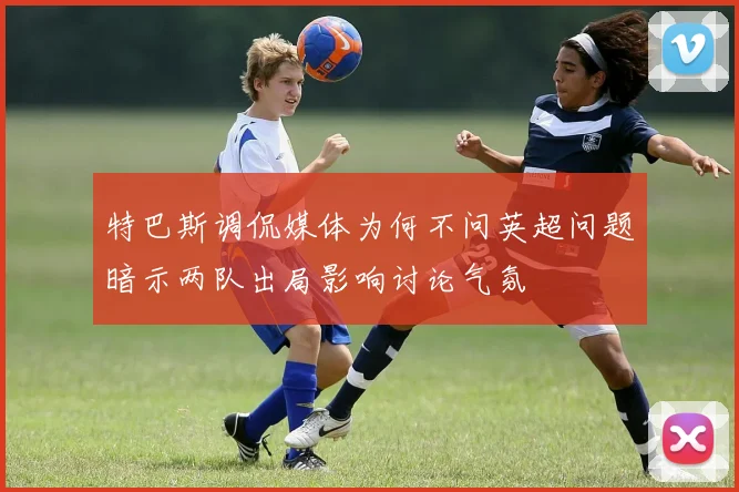 特巴斯调侃媒体为何不问英超问题暗示两队出局影响讨论气氛