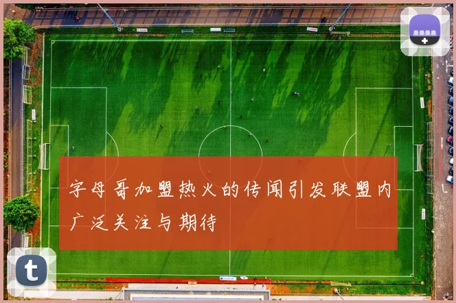 字母哥加盟热火的传闻引发联盟内广泛关注与期待